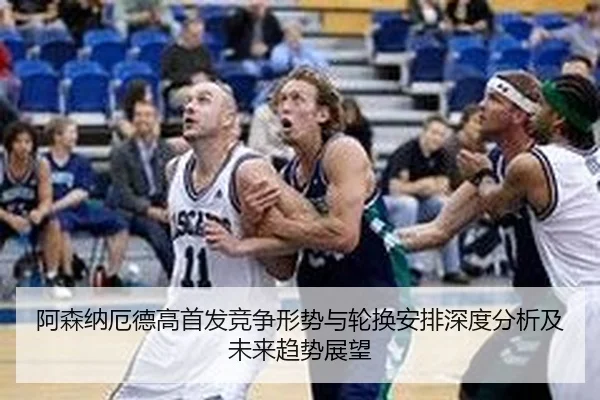 阿森纳厄德高首发竞争形势与轮换安排深度分析及未来趋势展望