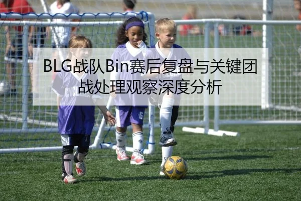 BLG战队Bin赛后复盘与关键团战处理观察深度分析