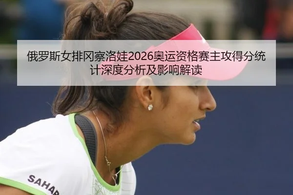 俄罗斯女排冈察洛娃2026奥运资格赛主攻得分统计深度分析及影响解读