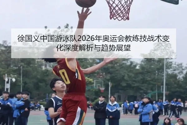 徐国义中国游泳队2026年奥运会教练技战术变化深度解析与趋势展望